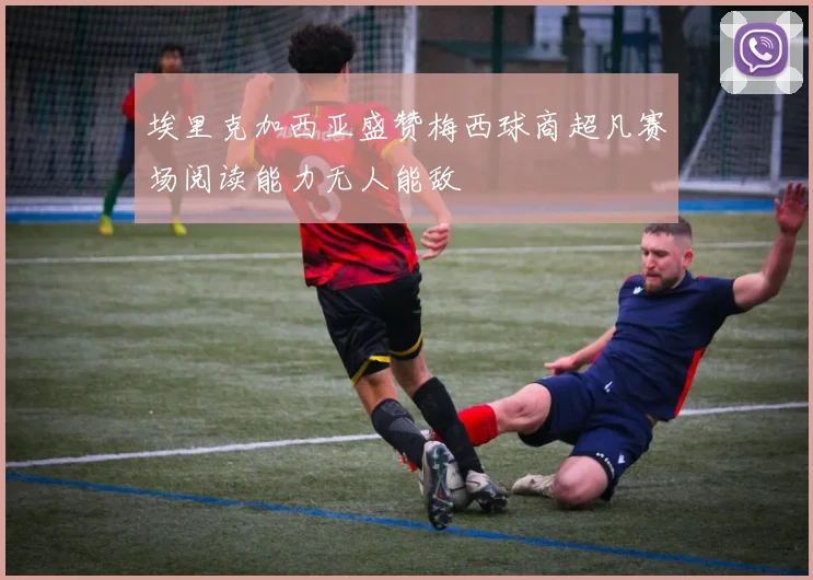 埃里克加西亚盛赞梅西球商超凡赛场阅读能力无人能敌