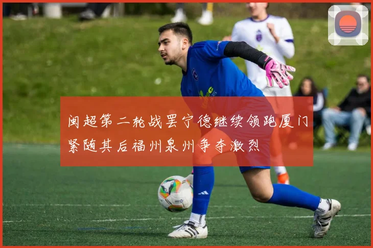 闽超第二轮战罢宁德继续领跑厦门紧随其后福州泉州争夺激烈