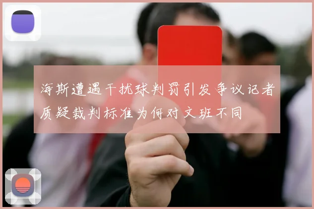 海斯遭遇干扰球判罚引发争议记者质疑裁判标准为何对文班不同
