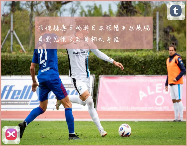 韦德携妻子畅游日本深情互动展现真爱无惧长时间相处考验