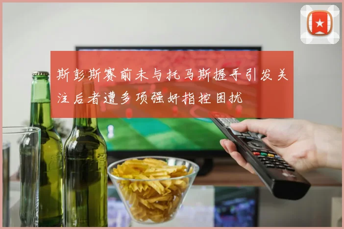 斯彭斯赛前未与托马斯握手引发关注后者遭多项强奸指控困扰