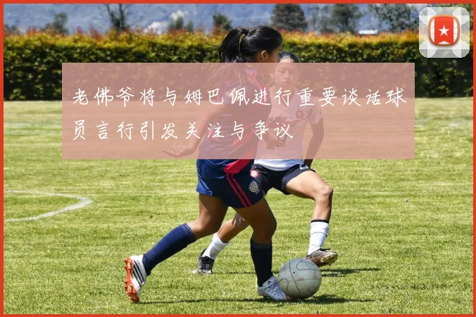 老佛爷将与姆巴佩进行重要谈话球员言行引发关注与争议
