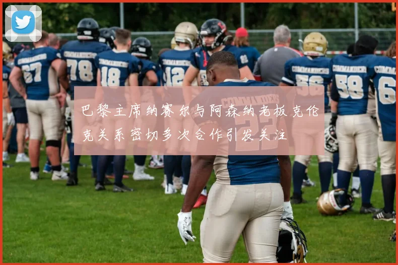 巴黎主席纳赛尔与阿森纳老板克伦克关系密切多次合作引发关注
