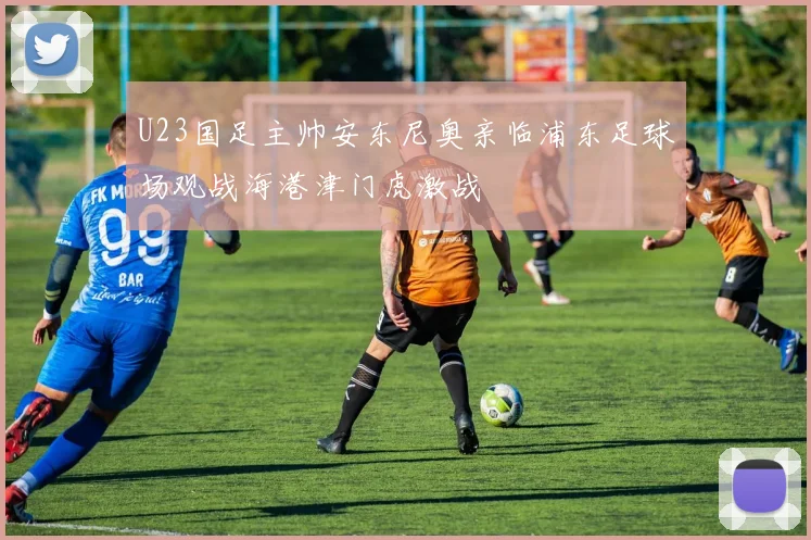 U23国足主帅安东尼奥亲临浦东足球场观战海港津门虎激战