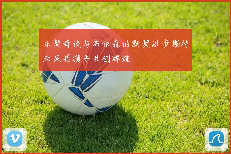 东契奇谈与布伦森的默契进步期待未来再携手共创辉煌