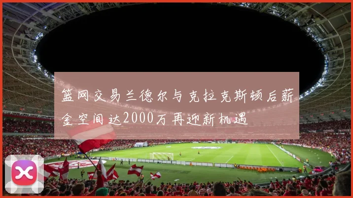 篮网交易兰德尔与克拉克斯顿后薪金空间达2000万再迎新机遇