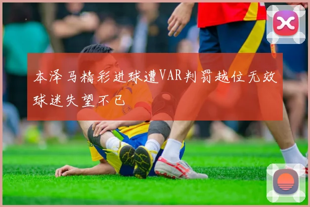本泽马精彩进球遭VAR判罚越位无效球迷失望不已