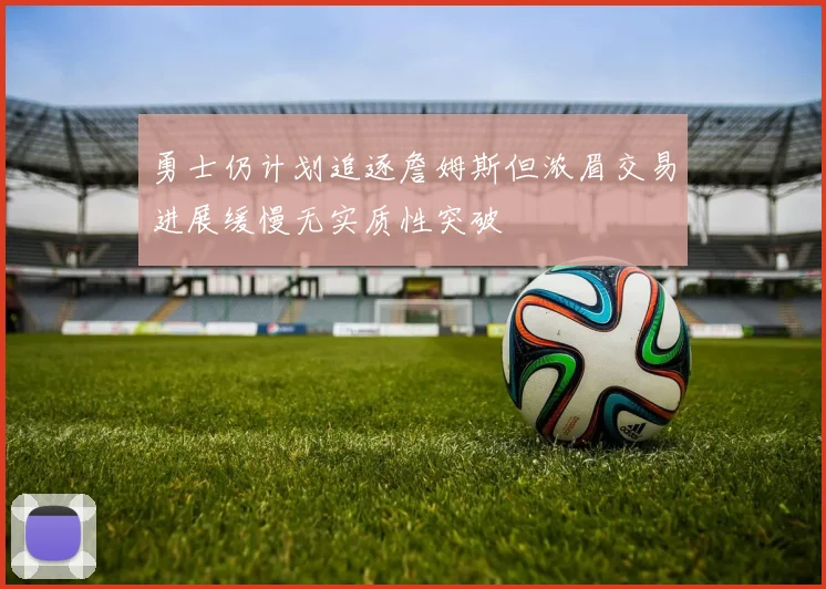 勇士仍计划追逐詹姆斯但浓眉交易进展缓慢无实质性突破