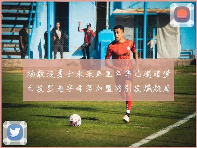 杨毅谈勇士未来库里年华已逝追梦白发显老字母若加盟将引发尴尬局面