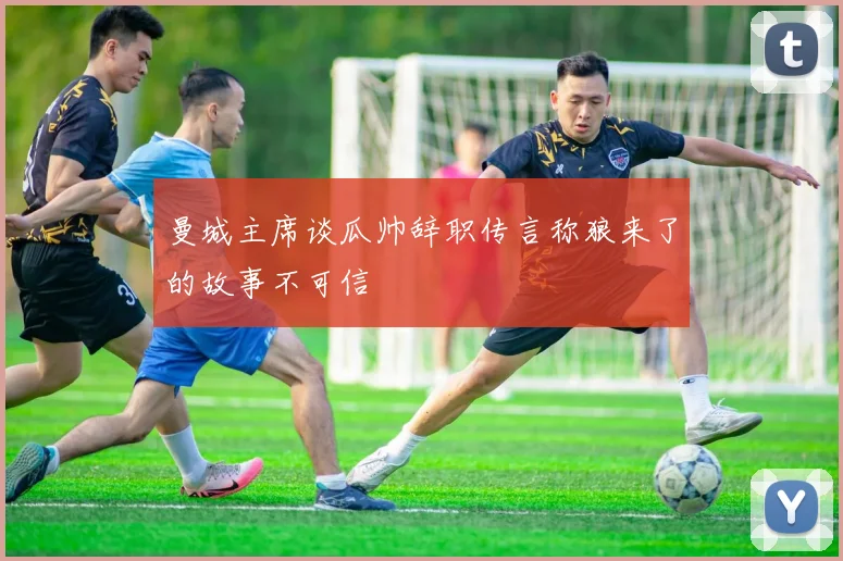 曼城主席谈瓜帅辞职传言称狼来了的故事不可信
