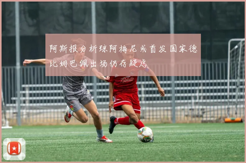 阿斯报分析琼阿梅尼或首发国家德比姆巴佩出场仍存疑虑